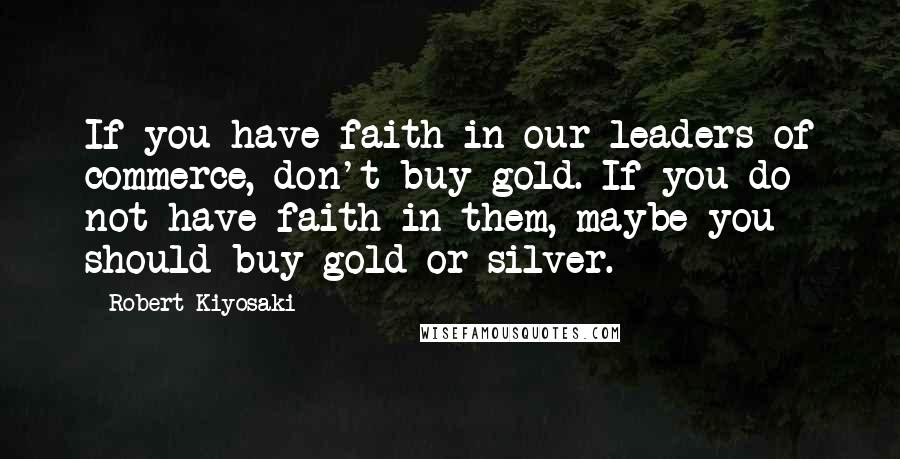 Robert Kiyosaki Quotes: If you have faith in our leaders of commerce, don't buy gold. If you do not have faith in them, maybe you should buy gold or silver.