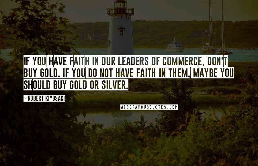 Robert Kiyosaki Quotes: If you have faith in our leaders of commerce, don't buy gold. If you do not have faith in them, maybe you should buy gold or silver.