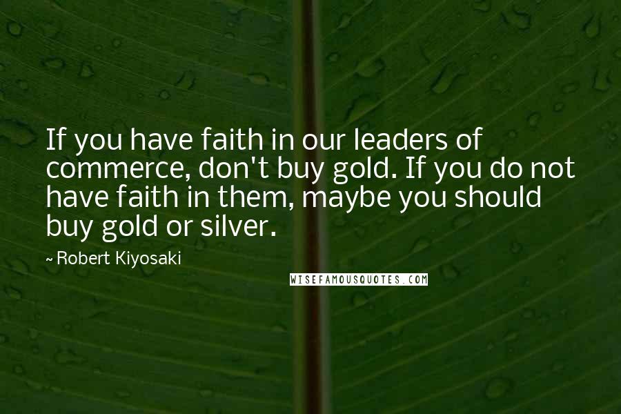 Robert Kiyosaki Quotes: If you have faith in our leaders of commerce, don't buy gold. If you do not have faith in them, maybe you should buy gold or silver.