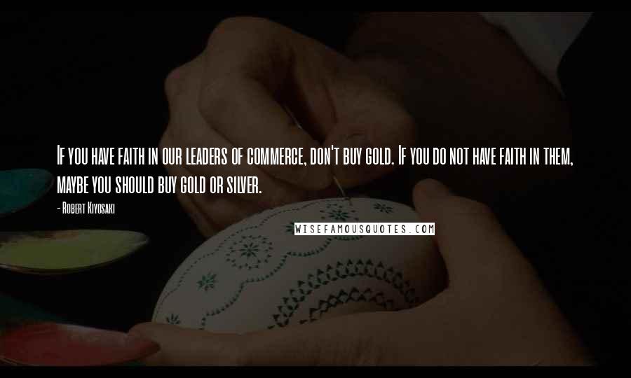 Robert Kiyosaki Quotes: If you have faith in our leaders of commerce, don't buy gold. If you do not have faith in them, maybe you should buy gold or silver.