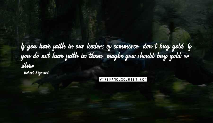 Robert Kiyosaki Quotes: If you have faith in our leaders of commerce, don't buy gold. If you do not have faith in them, maybe you should buy gold or silver.