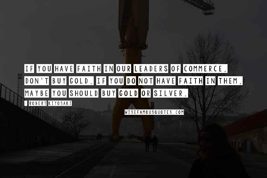 Robert Kiyosaki Quotes: If you have faith in our leaders of commerce, don't buy gold. If you do not have faith in them, maybe you should buy gold or silver.