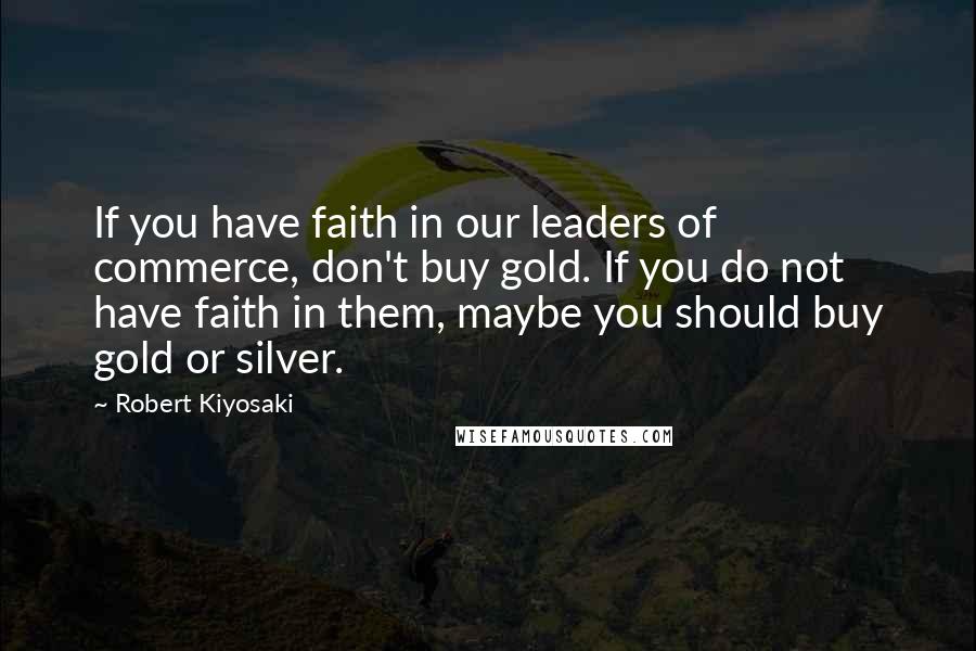 Robert Kiyosaki Quotes: If you have faith in our leaders of commerce, don't buy gold. If you do not have faith in them, maybe you should buy gold or silver.