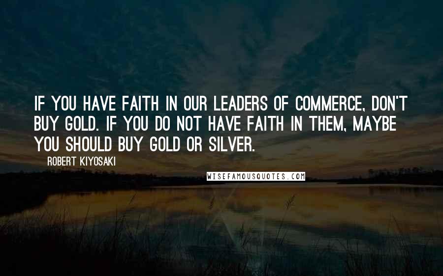 Robert Kiyosaki Quotes: If you have faith in our leaders of commerce, don't buy gold. If you do not have faith in them, maybe you should buy gold or silver.