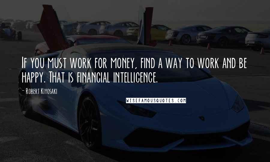Robert Kiyosaki Quotes: If you must work for money, find a way to work and be happy. That is financial intelligence.