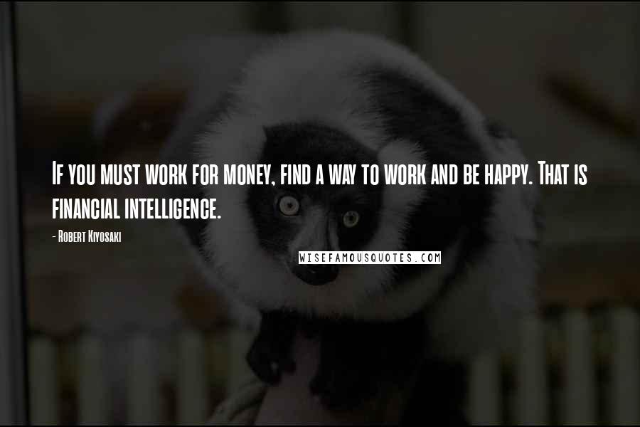 Robert Kiyosaki Quotes: If you must work for money, find a way to work and be happy. That is financial intelligence.