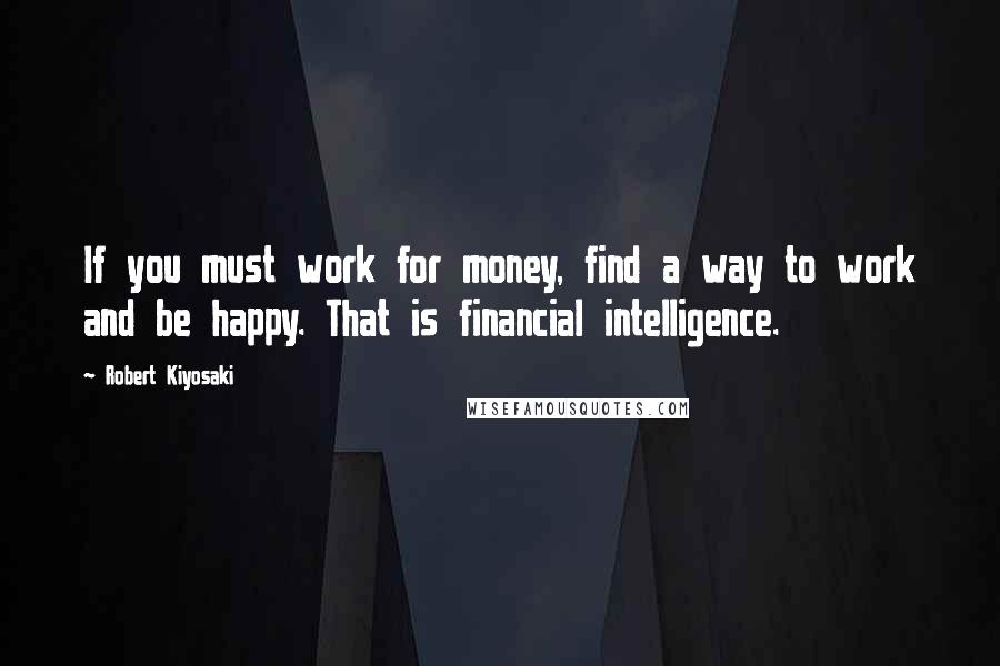 Robert Kiyosaki Quotes: If you must work for money, find a way to work and be happy. That is financial intelligence.