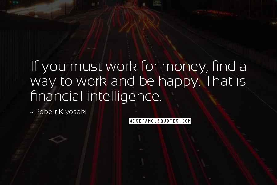 Robert Kiyosaki Quotes: If you must work for money, find a way to work and be happy. That is financial intelligence.