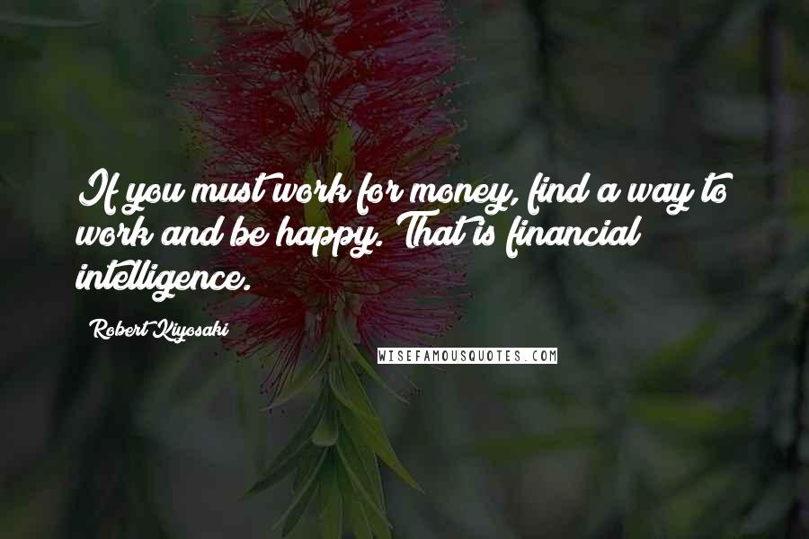 Robert Kiyosaki Quotes: If you must work for money, find a way to work and be happy. That is financial intelligence.