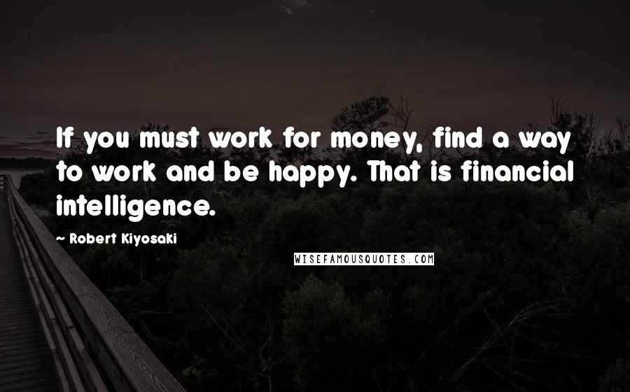 Robert Kiyosaki Quotes: If you must work for money, find a way to work and be happy. That is financial intelligence.