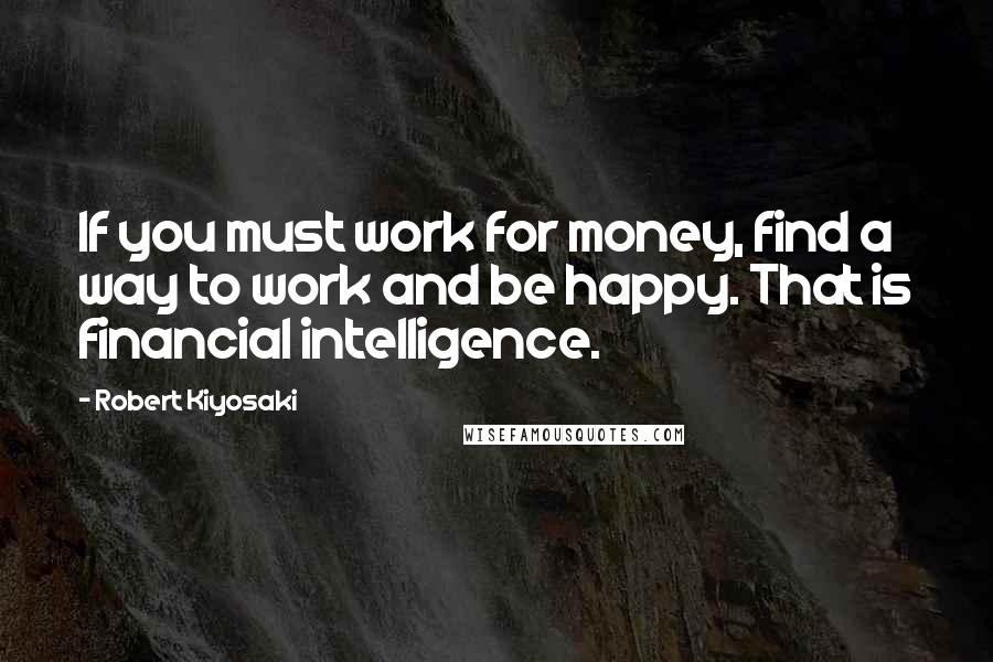 Robert Kiyosaki Quotes: If you must work for money, find a way to work and be happy. That is financial intelligence.