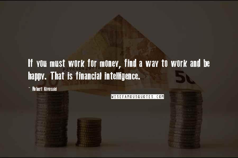 Robert Kiyosaki Quotes: If you must work for money, find a way to work and be happy. That is financial intelligence.