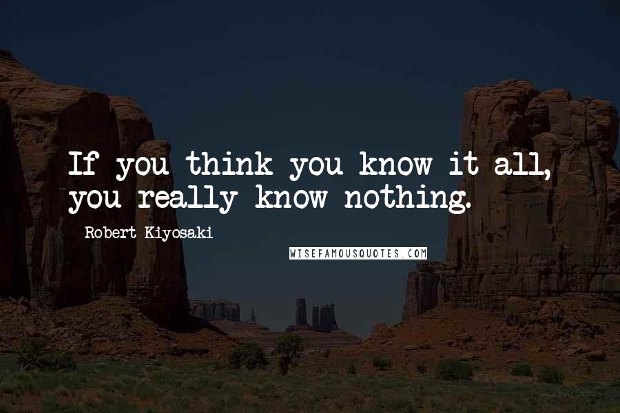 Robert Kiyosaki Quotes: If you think you know it all, you really know nothing.