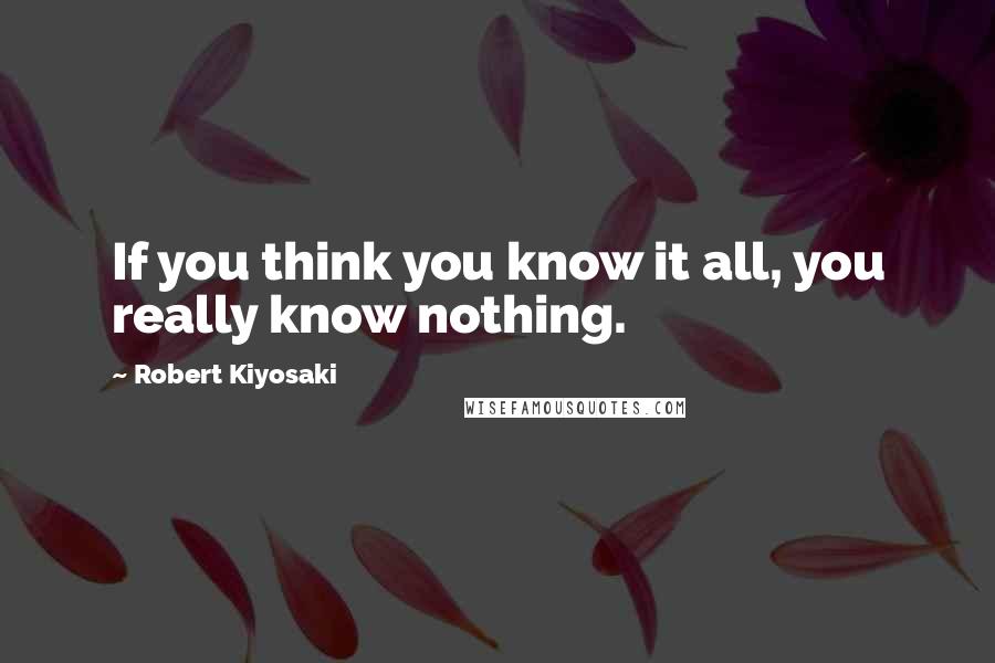 Robert Kiyosaki Quotes: If you think you know it all, you really know nothing.