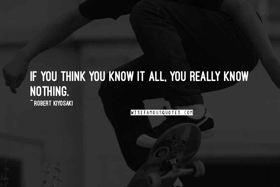Robert Kiyosaki Quotes: If you think you know it all, you really know nothing.