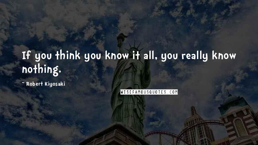 Robert Kiyosaki Quotes: If you think you know it all, you really know nothing.