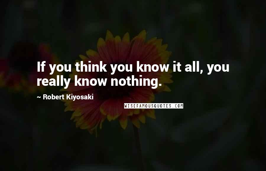 Robert Kiyosaki Quotes: If you think you know it all, you really know nothing.