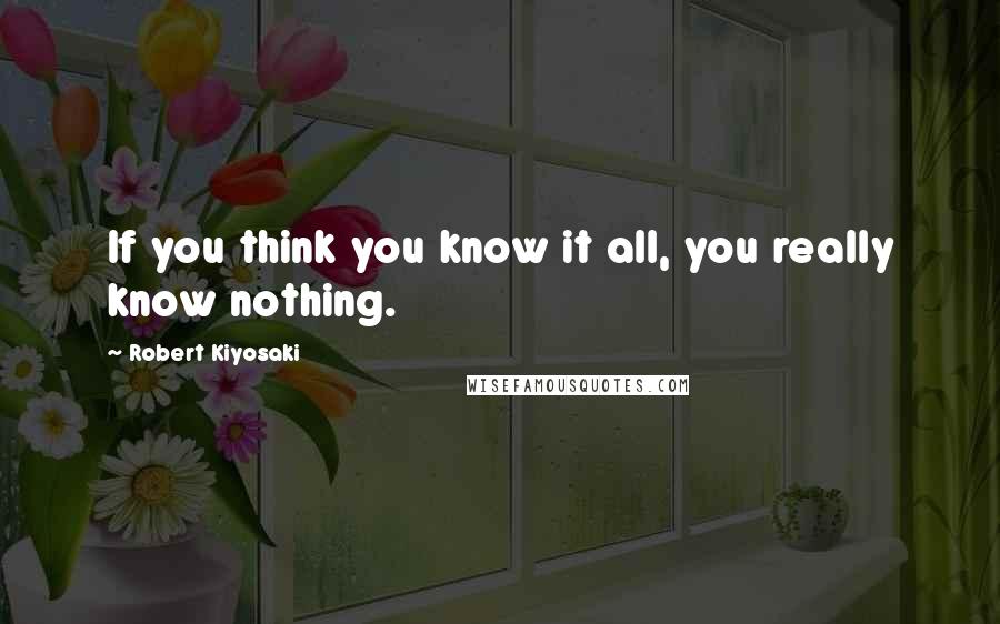 Robert Kiyosaki Quotes: If you think you know it all, you really know nothing.