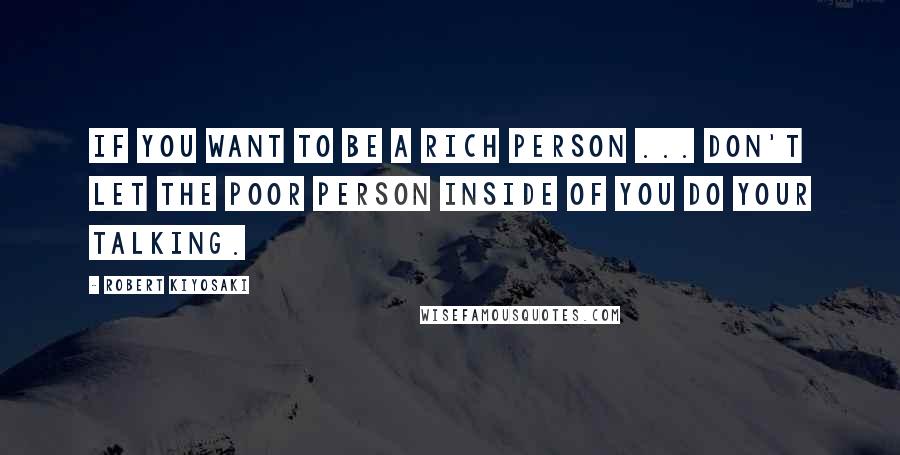 Robert Kiyosaki Quotes: If you want to be a rich person ... don't let the poor person inside of you do your talking.