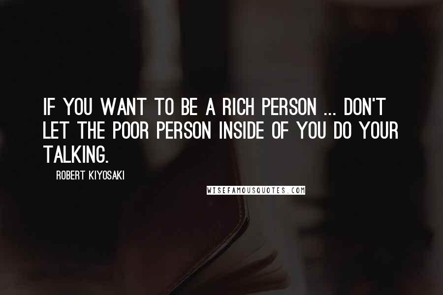 Robert Kiyosaki Quotes: If you want to be a rich person ... don't let the poor person inside of you do your talking.