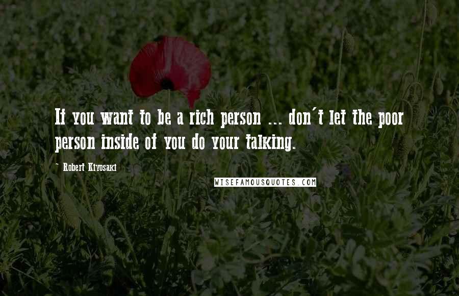 Robert Kiyosaki Quotes: If you want to be a rich person ... don't let the poor person inside of you do your talking.