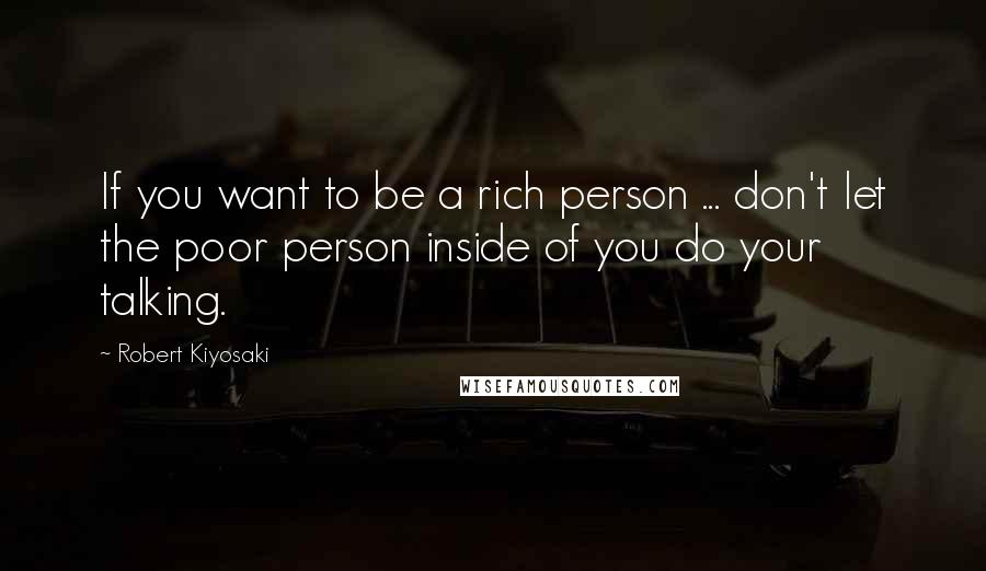 Robert Kiyosaki Quotes: If you want to be a rich person ... don't let the poor person inside of you do your talking.