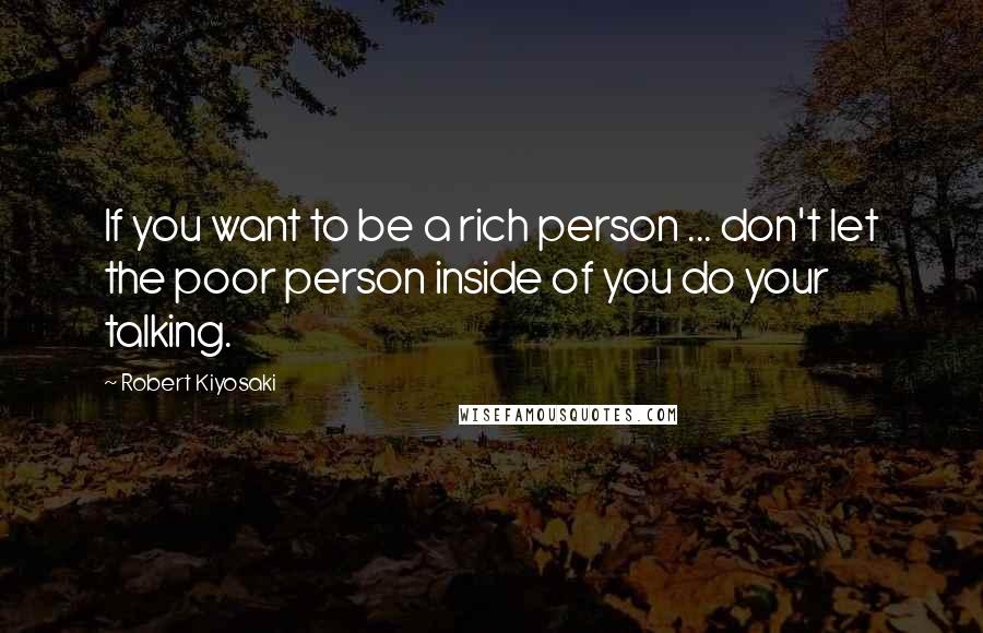 Robert Kiyosaki Quotes: If you want to be a rich person ... don't let the poor person inside of you do your talking.