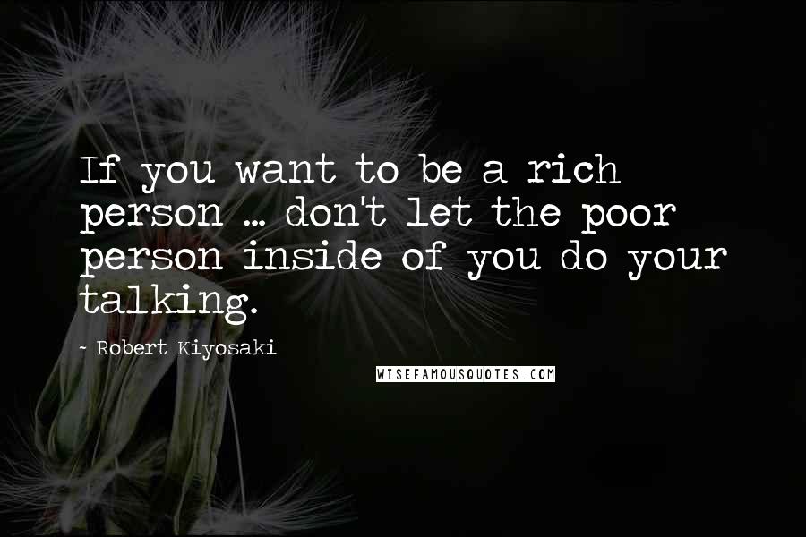 Robert Kiyosaki Quotes: If you want to be a rich person ... don't let the poor person inside of you do your talking.