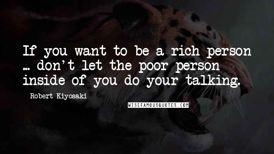 Robert Kiyosaki Quotes: If you want to be a rich person ... don't let the poor person inside of you do your talking.