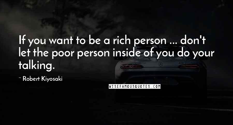 Robert Kiyosaki Quotes: If you want to be a rich person ... don't let the poor person inside of you do your talking.