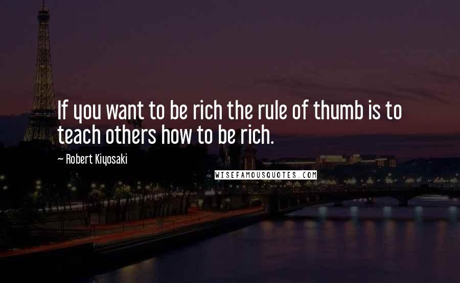 Robert Kiyosaki Quotes: If you want to be rich the rule of thumb is to teach others how to be rich.