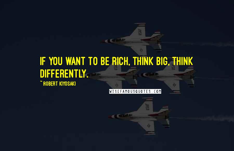 Robert Kiyosaki Quotes: If you want to be rich, think big, think differently.