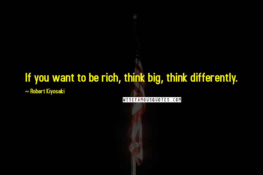 Robert Kiyosaki Quotes: If you want to be rich, think big, think differently.