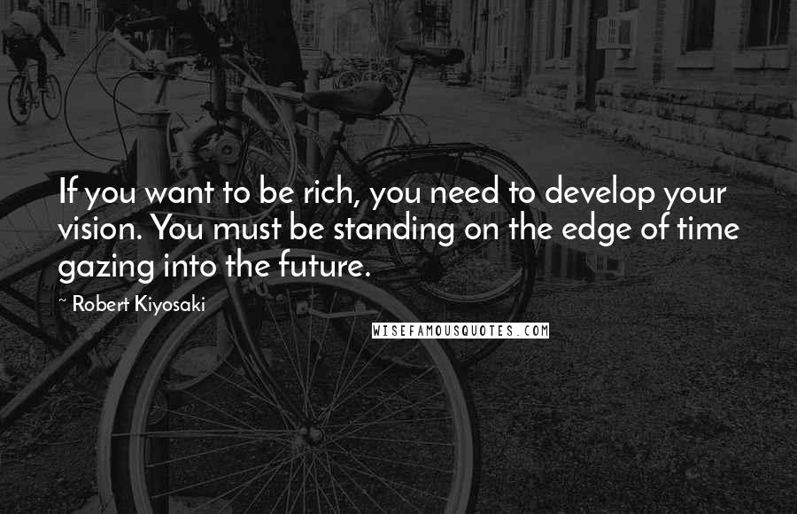 Robert Kiyosaki Quotes: If you want to be rich, you need to develop your vision. You must be standing on the edge of time gazing into the future.