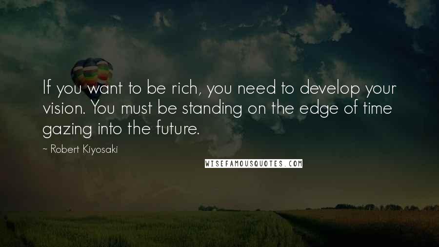 Robert Kiyosaki Quotes: If you want to be rich, you need to develop your vision. You must be standing on the edge of time gazing into the future.