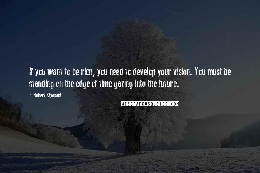 Robert Kiyosaki Quotes: If you want to be rich, you need to develop your vision. You must be standing on the edge of time gazing into the future.