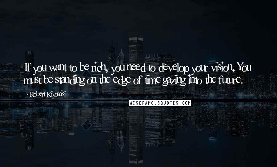 Robert Kiyosaki Quotes: If you want to be rich, you need to develop your vision. You must be standing on the edge of time gazing into the future.
