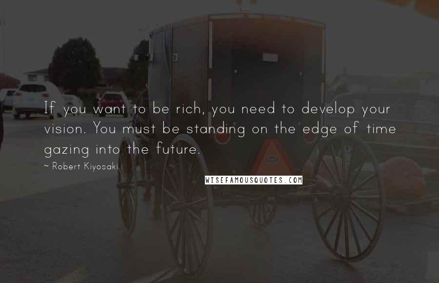 Robert Kiyosaki Quotes: If you want to be rich, you need to develop your vision. You must be standing on the edge of time gazing into the future.
