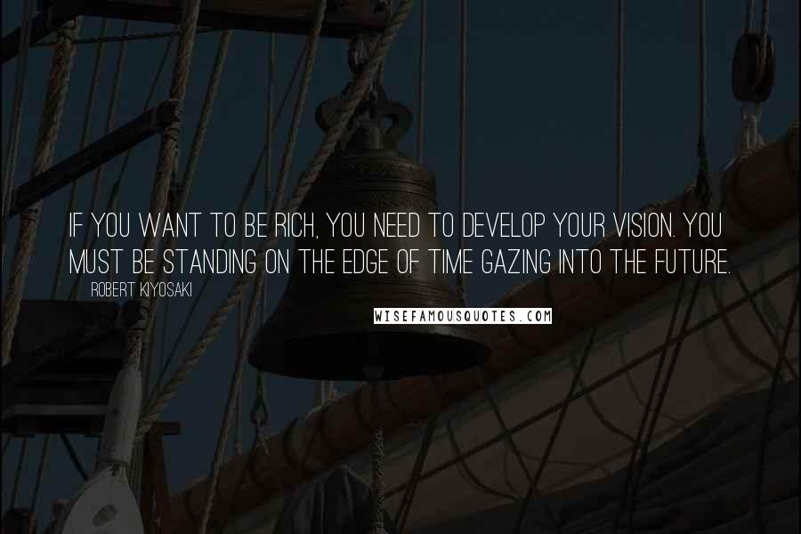 Robert Kiyosaki Quotes: If you want to be rich, you need to develop your vision. You must be standing on the edge of time gazing into the future.