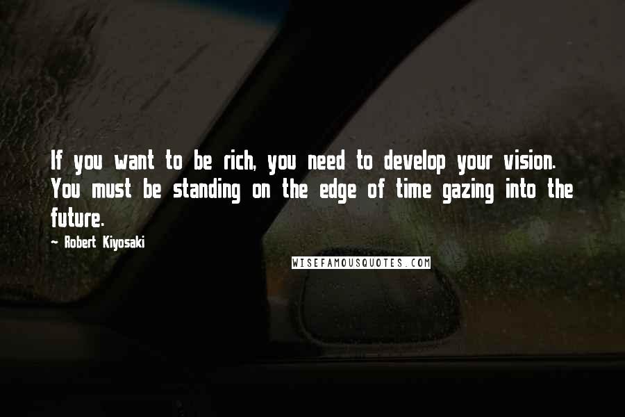 Robert Kiyosaki Quotes: If you want to be rich, you need to develop your vision. You must be standing on the edge of time gazing into the future.