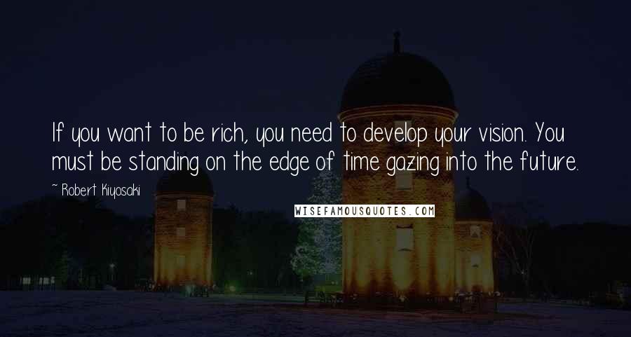Robert Kiyosaki Quotes: If you want to be rich, you need to develop your vision. You must be standing on the edge of time gazing into the future.
