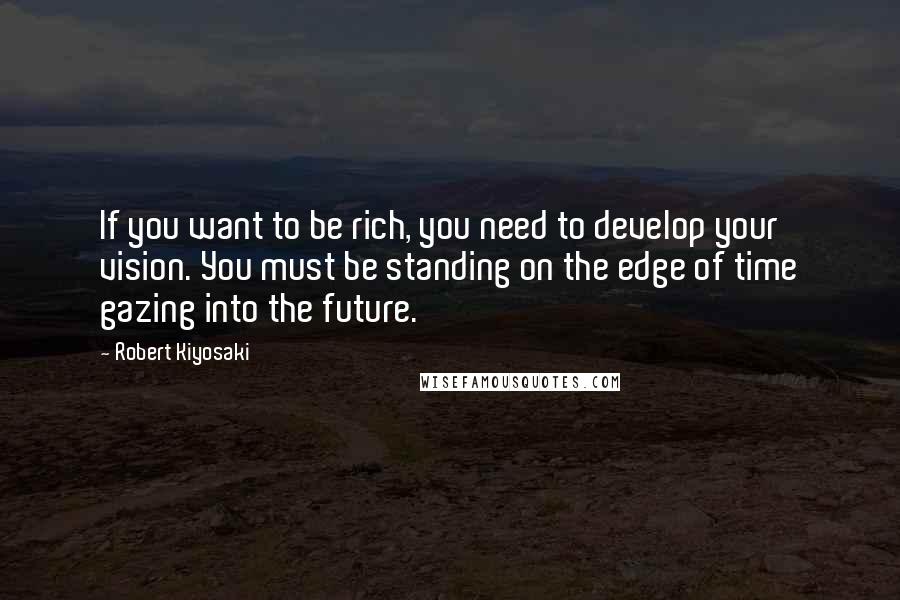 Robert Kiyosaki Quotes: If you want to be rich, you need to develop your vision. You must be standing on the edge of time gazing into the future.