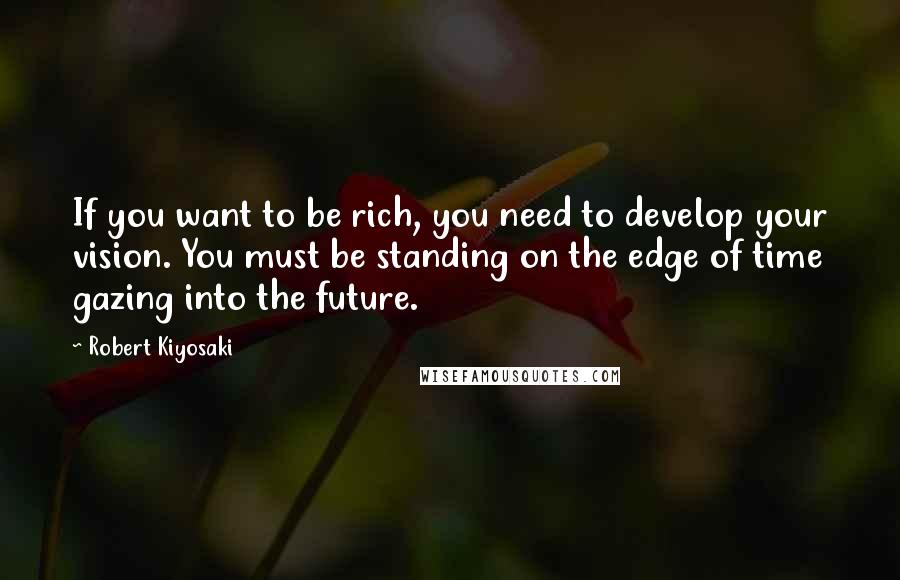 Robert Kiyosaki Quotes: If you want to be rich, you need to develop your vision. You must be standing on the edge of time gazing into the future.