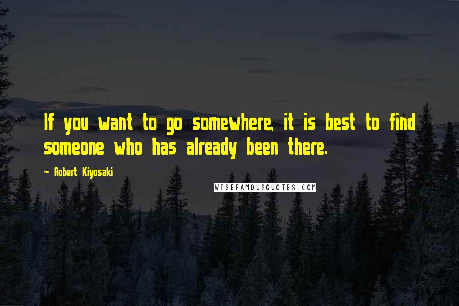 Robert Kiyosaki Quotes: If you want to go somewhere, it is best to find someone who has already been there.