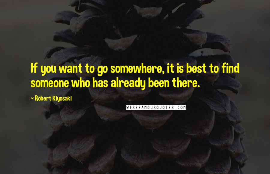 Robert Kiyosaki Quotes: If you want to go somewhere, it is best to find someone who has already been there.