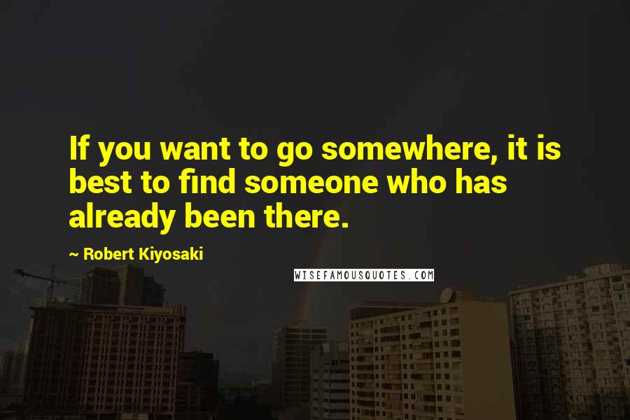 Robert Kiyosaki Quotes: If you want to go somewhere, it is best to find someone who has already been there.