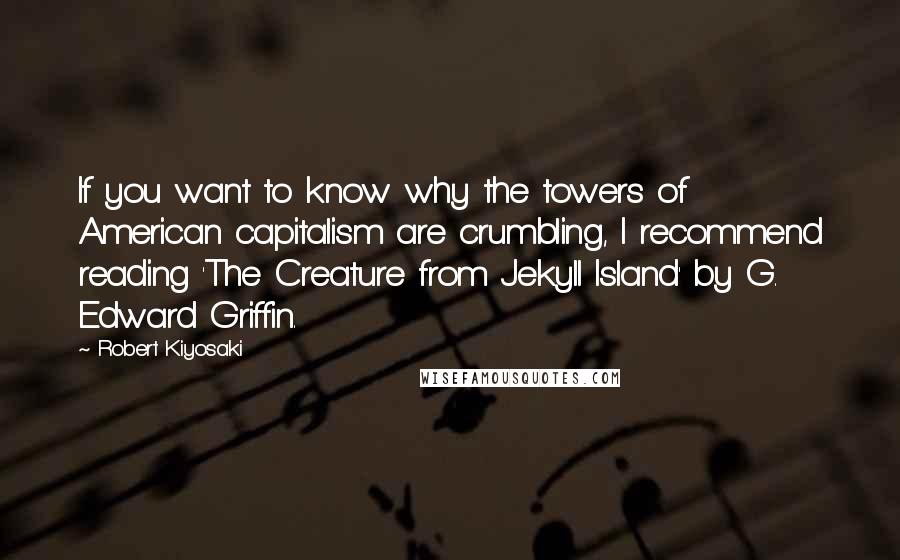 Robert Kiyosaki Quotes: If you want to know why the towers of American capitalism are crumbling, I recommend reading 'The Creature from Jekyll Island' by G. Edward Griffin.