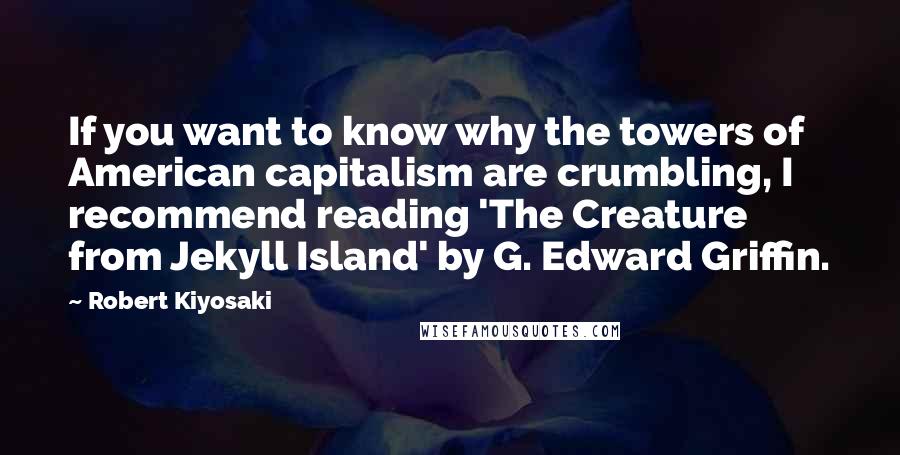 Robert Kiyosaki Quotes: If you want to know why the towers of American capitalism are crumbling, I recommend reading 'The Creature from Jekyll Island' by G. Edward Griffin.