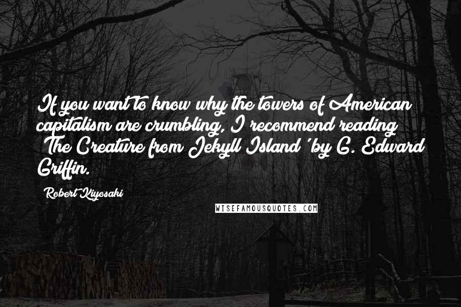 Robert Kiyosaki Quotes: If you want to know why the towers of American capitalism are crumbling, I recommend reading 'The Creature from Jekyll Island' by G. Edward Griffin.