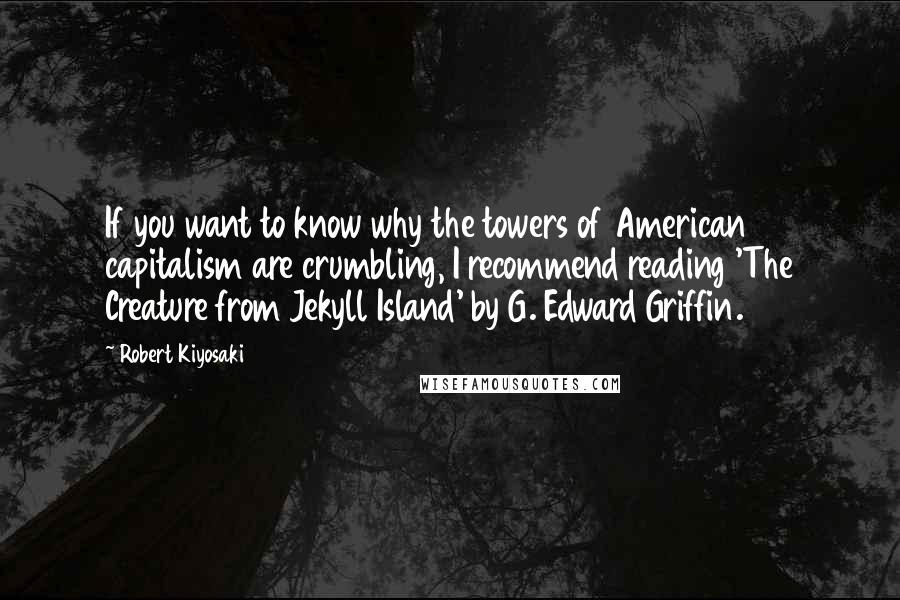 Robert Kiyosaki Quotes: If you want to know why the towers of American capitalism are crumbling, I recommend reading 'The Creature from Jekyll Island' by G. Edward Griffin.